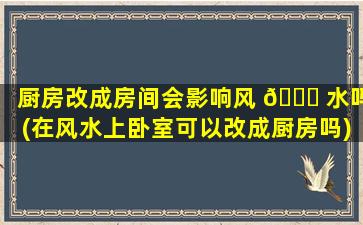 厨房改成房间会影响风 🐒 水吗(在风水上卧室可以改成厨房吗)